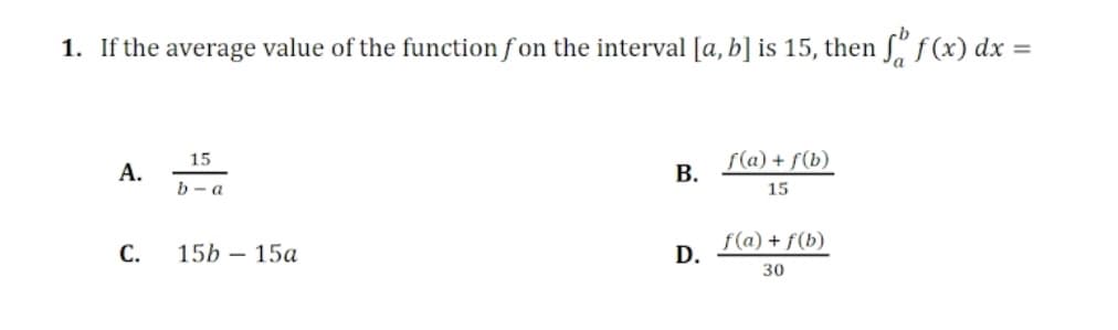 1. If the average value of the function f on the interval [a, b] is 15, then "f(x) dx
S(a) + f(b)
В.
15
А.
b - a
15
С.
15b — 15а
f(a) + f(b)
D.
30
