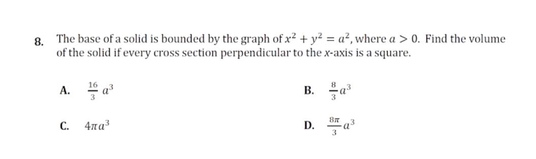 8.
The base of a solid is bounded by the graph of x2 + y? = a?, where a > 0. Find the volume
of the solid if every cross section perpendicular to the x-axis is a square.
B. a
16
А.
3
С.
47na3
D.
3
