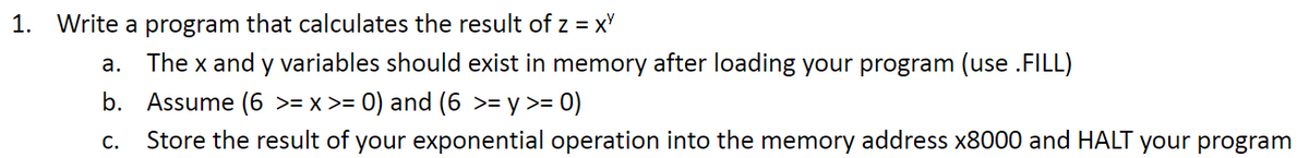 1. Write a program that calculates the result of z = XY
a.
The x and y variables should exist in memory after loading your program (use .FILL)
b. Assume (6 >= x >= 0) and (6 >= y >= 0)
C. Store the result of your exponential operation into the memory address x8000 and HALT your program