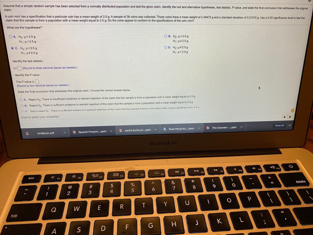 Assume that a simple random sample has been selected from a normally distributed population and test the given claim. Identify the null and alternative hypotheses, test statistic, P-value, and state the final conclusion that addresses the original
claim.
A coin mint has a specification that a particular coin has a mean weight of 2.5 g. A sample of 36 coins was collected. Those coins have a mean weight of 2.49475 g and a standard deviation of 0.01374 g. Use a 0.05 significance level to test the
claim that this sample is from a population with a mean weight equal to 2.5 g. Do the coins appear to conform to the specifications of the coin mint?
What are the hypotheses?
O A. Ho: H= 2.5 g
Hy:H<2.5 g
O B. Ho: =2.5 g
H,: p22.5g
O C. Ho: H= 2.5 g
H: H#2.5 g
O D. Ho: H#2.5 g
H: p=2.5 g
Identify the test statistic.
t= (Round to three decimal places as needed.)
Identify the P-value.
The P-value is
(Round to four decimal places as needed.)
State the final conclusion that addresses the original claim. Choose the correct answer below.
O A. Reject Ho. There is insufficient evidence to warrant rejection of the claim that the sample is from a population with a mean weight equal to 2.5 g.
O B. Reject Ho- There is sufficient evidence to warrant rejection of the claim that the sample is from a population with a mean weight equal to 2.5 g
nc Fail to reiect H. There ie cuffirient evidence to warrant reiertion of the rlaim that the samnle ie from a nonulation with a mean weinht enal tn 25
Click to select your answer(s).
Show All
ch4Bprac.pdf
2 Speech Present.pptx
D pecha kucha pr.pptx
a Team Pecha Ku.docx
The Canaries -pptx
MacBook Air
トI
トト
F9
F1O
888
F7
F8
F5
F4
esc
F3
F2
#3
2$
%
&
delete
@
6
7
8
3
4
{
P
Y
Q
W
E
tab
つ
K
D
F
G
A
.. •*
コ
ーの
つ
エ
