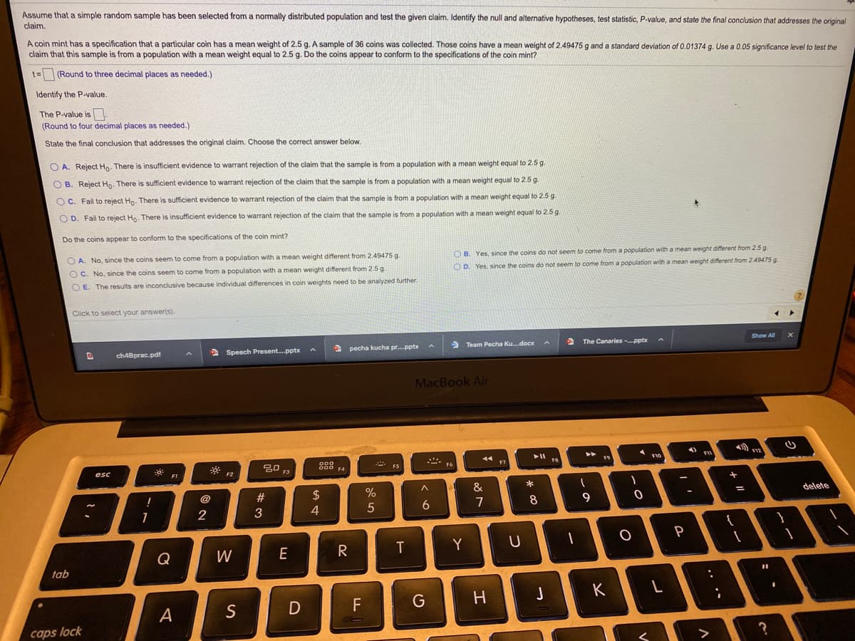 Assume that a simple random sample has been selected from a normally distributed population and test the given claim. Identify the null and alternative hypotheses, test statistic, P-value, and state the final conclusion that addresses the original
claim.
A coin mint has a specification that a particular coin has a mean weight of 2.5 g. A sample of 36 coins was collected. Those coins have a mean weight of 2.49475 g and a standard deviation of 0.01374 g. Use a 0.05 significance level to test the
claim that this sample is from a population with a mean weight equal to 2.5 g. Do the coins appear to conform to the specifications of the coin mint?
t= (Round to three decimal places as needed.)
Identify the P-value.
The P-value is
(Round to four decimal places as needed.)
State the final conclusion that addresses the original claim. Choose the correct answer below.
O A. Reject Ho. There is insufficient evidence to warrant rejection of the claim that the sample is from a population with a mean weight equal to 2.5 g.
O B. Reject Ho. There is sufficient evidence to warrant rejection of the claim that the sample is from a population with a mean weight equal to 2.5 g.
O C. Fail to reject Hn. There is sufficient evidence to warrant rejection of the claim that the sample is from a population with a mean weight equal to 2.5 g
O D. Fail to reject Ho. There is insufficient evidence to warrant rejection of the claim that the sample is from a population with a mean weight equal to 2.5 g.
Do the coins appear to conform to the specifications of the coin mint?
O A. No, since the coins seem to come from a population with a mean weight different from 2.49475 g.
O B. Yes, since the coins do not seem to come from a population with a mean weight different from 2.5 g.
O D. Yes, since the coins do not seem to come from a population with a mean weight different from 2.49475 g.
O C. No, since the coins seem to come from a population with a mean weight different from 2.5 g.
O E. The results are inconclusive because individual differences in coin weights need to be analyzed further.
Click to select your answer(s).
2 pecha kucha pr.pptx
> Team Pecha Ku.docx
The Canaries -pptx
Show All
ch4Bprac.pdf
> Speech Present.pptx
MacBook Air
トII
F12
F9
000
000 F4
F7
F5
F6
esc
FI
F2
F3
&
@
#3
2$
delete
7
9
2
4
Q
W
E
Y
tab
K
F
G
A
caps lock
?
く
* 00
つ
エ

