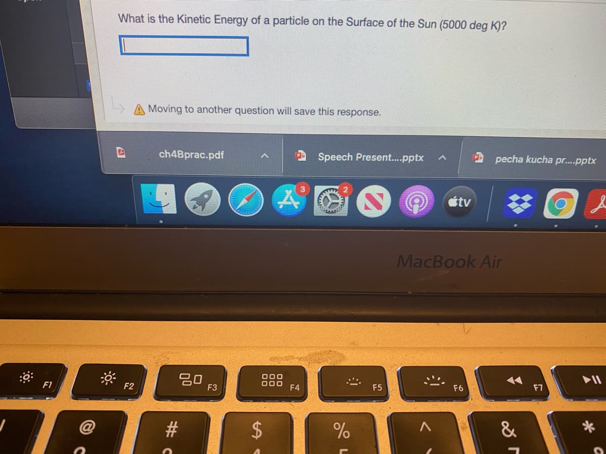 What is the Kinetic Energy of a particle on the Surface of the Sun (5000 deg K)?
Moving to another question will save this response.
ch4Bprac.pdf
Speech Present.pptx
pecha kucha pr...pptx
tv
MacBook Air
吕0,
000
D00 F4
17
F7
F1
F2
F3
F5
F6
&
