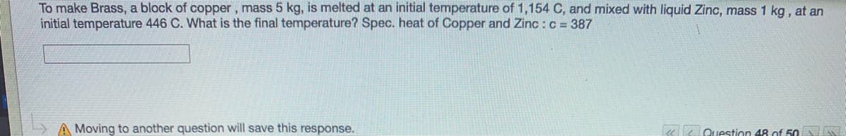 To make Brass, a block of copper, mass 5 kg, is melted at an initial temperature of 1,154 C, and mixed with liquid Zinc, mass 1 kg, at an
initial temperature 446 C. What is the final temperature? Spec. heat of Copper and Zinc : c = 387
A Moving to another question will save this response.
ue Question 48 of 50
