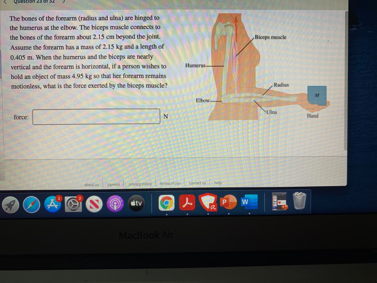 Question 23 of 32
The bones of the forearm (radius and ulna) are hinged to
the humerus at the elbow. The biceps muscle connects to
the bones of the forearm about 2.15 cm beyond the joint.
Biceps muscle
Assume the forearm has a mass of 2.15 kg and a length of
0.405 m. When the humerus and the biceps are nearly
vertical and the forearm is horizontal, if a person wishes to
Humerus-
hold an object of mass 4.95 kg so that her forearm remains
motionless, what is the force exerted by the biceps muscle?
Radius
M
Elbow-
Ulna
force:
Hand
about us
privacy policy
terms of use
contact us
help
careers
tv
W
MacBook Air
8628-1
