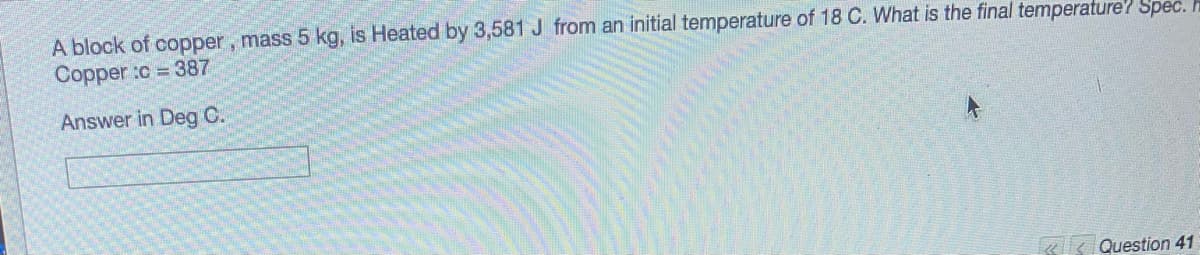 A block of copper, mass 5 kg, is Heated by 3,581 J from an initial temperature of 18 C. What is the final temperature' Spec.
Copper :c 387
Answer in Deg C.
«k Question 41
