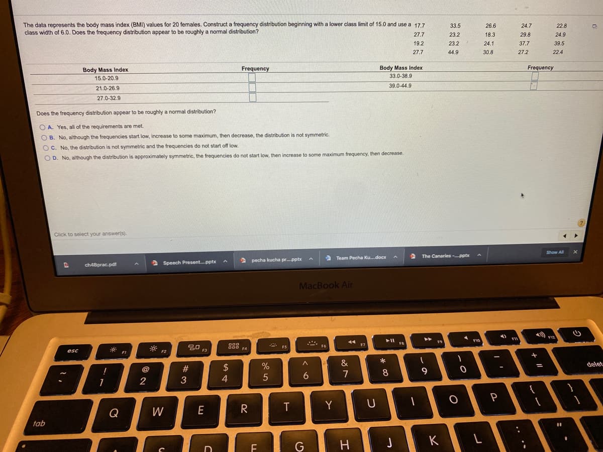 The data represents the body mass index (BMI) values for 20 females. Construct a frequency distribution beginning with a lower class limit of 15.0 and use a 17.7
class width of 6.0. Does the frequency distribution appear to be roughly a normal distribution?
33.5
26.6
24.7
22.8
27.7
23.2
18.3
29.8
24.9
19.2
23.2
24.1
37.7
39.5
27.7
44.9
30.8
27.2
22.4
Body Mass Index
33.0-38.9
Body Mass Index
Frequency
Frequency
15.0-20.9
39.0-44.9
21.0-26.9
27.0-32.9
Does the frequency distribution appear to be roughly a normal distribution?
O A. Yes, all of the requirements are met.
O B. No, although the frequencies start low, increase to some maximum, then decrease, the distribution is not symmetric.
O C. No, the distribution is not symmetric and the frequencies do not start off low.
O D. No, although the distribution is approximately symmetric, the frequencies do not start low, then increase to some maximum frequency, then decrease.
Click to select your answer(s).
Show All
The Canaries -pptx
A pecha kucha pr.-pptx
3 Team Pecha Ku.docx
ch4Bprac.pdf
Speech Present.-pptx
MacBook Air
F12
F10
F9
000
000 F4
FS
F7
- F6
esc
F2
F3
FI
&
delet
#
$
-
7
8
9
2
3
4
5
P
W
E
R
T
Y
Q
tab
G
H
K
