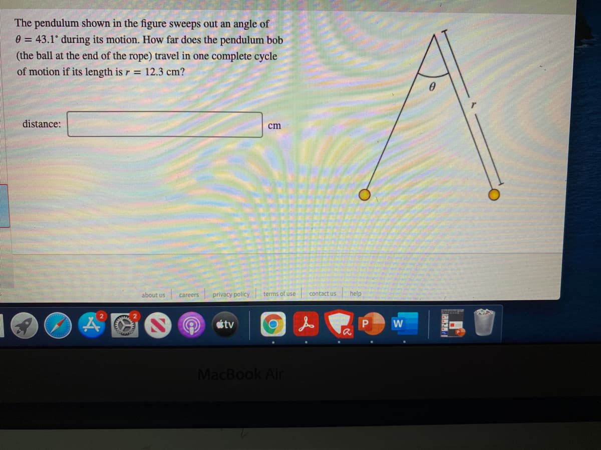 The pendulum shown in the figure sweeps out an angle of
e = 43.1° during its motion. How far does the pendulum bob
(the ball at the end of the rope) travel in one complete cycle
of motion if its length is r = 12.3 cm?
distance:
cm
about us
privacy policy terms of use
contact us
help
careers
tv
MacBook Air
