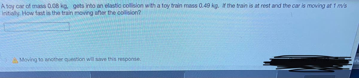 A toy car of mass 0.08 kg, gets into an elastic collision with a toy train mass 0.49 kg. If the train is at rest and the car is moving at 1 m/s
initially. How fast is the train moving after the collision?
A Moving to another question will save this response.
in

