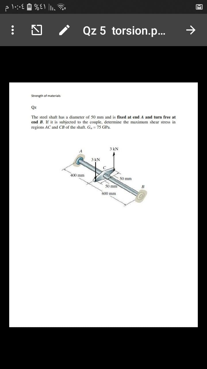 Qz 5 torsion.p.
->
Strength of materials
Qz
The steel shaft has a diameter of 50 mm and is fixed at end A and turn free at
end B. If it is subjected to the couple, determine the maximum shear stress in
regions AC and CB of the shaft. Gg = 75 GPa.
3 kN
3 kN
400 mm
50 mm
50 mm
600 mm
...
