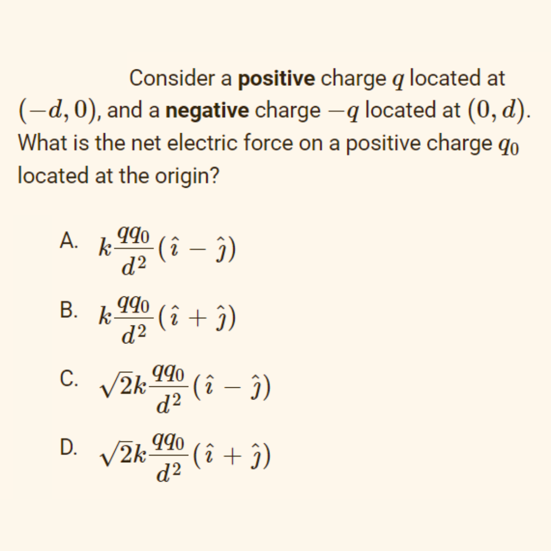 Consider a positive charge q located at
(-d, 0), and a negative charge -q located at (0, d).
What is the net electric force on a positive charge qo
located at the origin?
А.
k-
(î – ĵ)
d?
B. 1 I90
d2
(î + î)
C. V2k-
d?
С.
(î – j)
D.
(î + î)
d2
