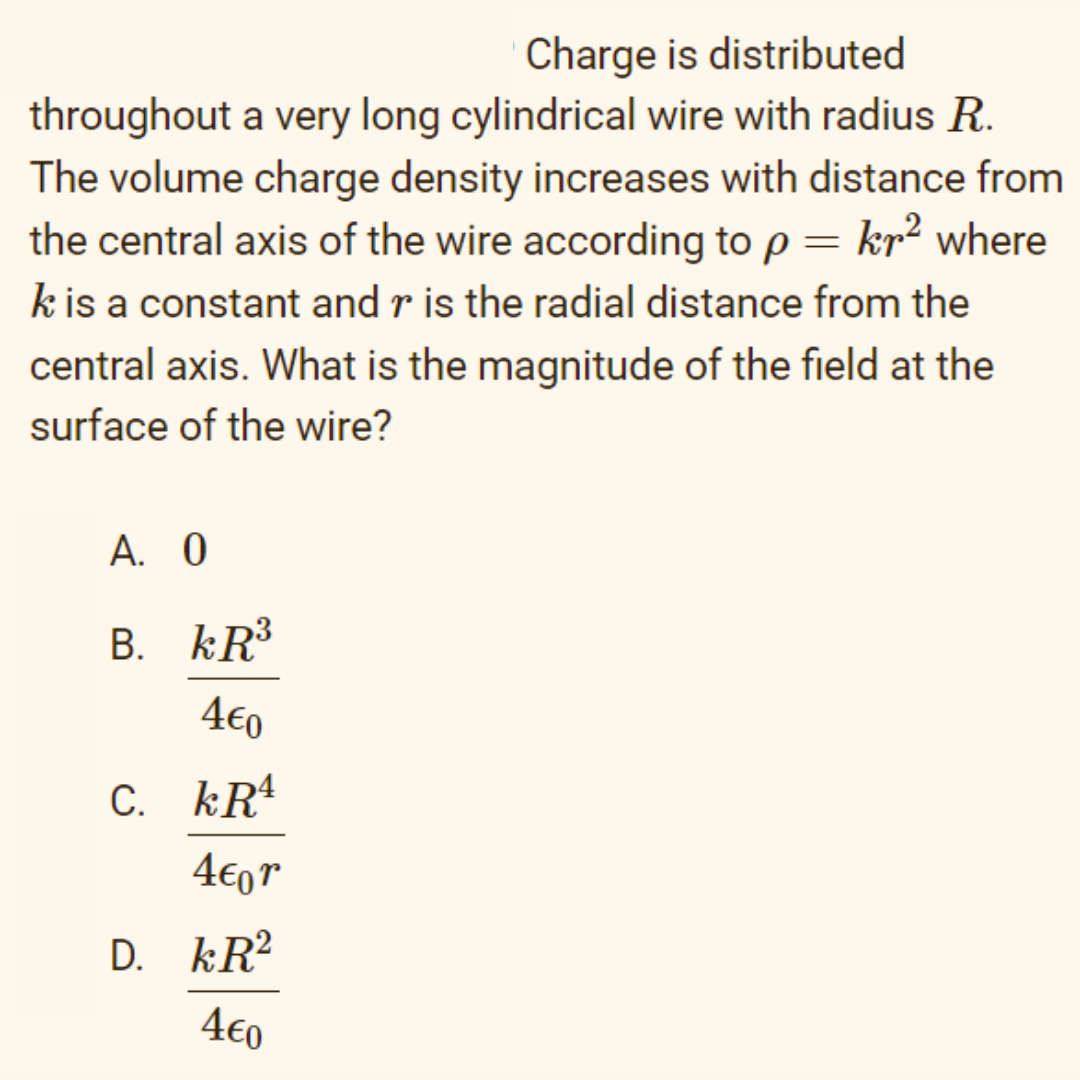 Charge is distributed
throughout a very long cylindrical wire with radius R.
The volume charge density increases with distance from
the central axis of the wire according to p = kr² where
k is a constant and r is the radial distance from the
central axis. What is the magnitude of the field at the
surface of the wire?
А. 0
B. kR³
4€0
C. kR4
4€0r
D. kR?
4€0
