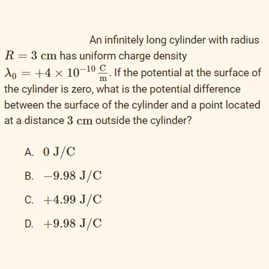An infinitely long cylinder with radius
R= 3 cm has uniform charge density
do = +4 × 10¬ . If the potential at the surface of
10 C
the cylinder is zero, what is the potential difference
between the surface of the cylinder and a point located
at a distance 3 cm outside the cylinder?
A. 0 J/C
B. -9.98 J/C
C. +4.99 J/C
D. +9.98 J/C
