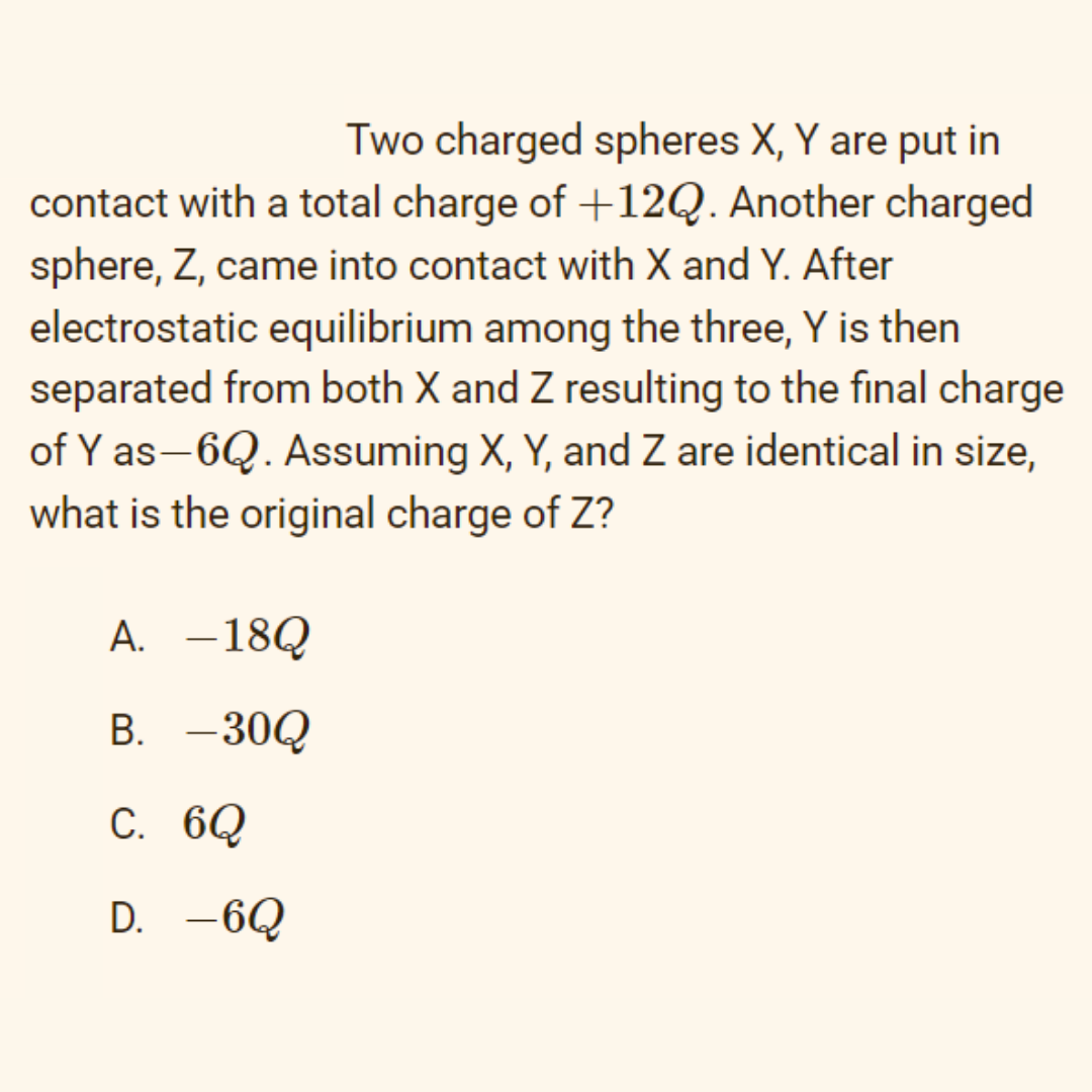 Two charged spheres X, Y are put in
contact with a total charge of +12Q. Another charged
sphere, Z, came into contact with X and Y. After
electrostatic equilibrium among the three, Y is then
separated from both X and Z resulting to the final charge
of Y as-6Q. Assuming X, Y, and Z are identical in size,
what is the original charge of Z?
A. –18Q
B. -30Q
C. 6Q
D. -6Q
