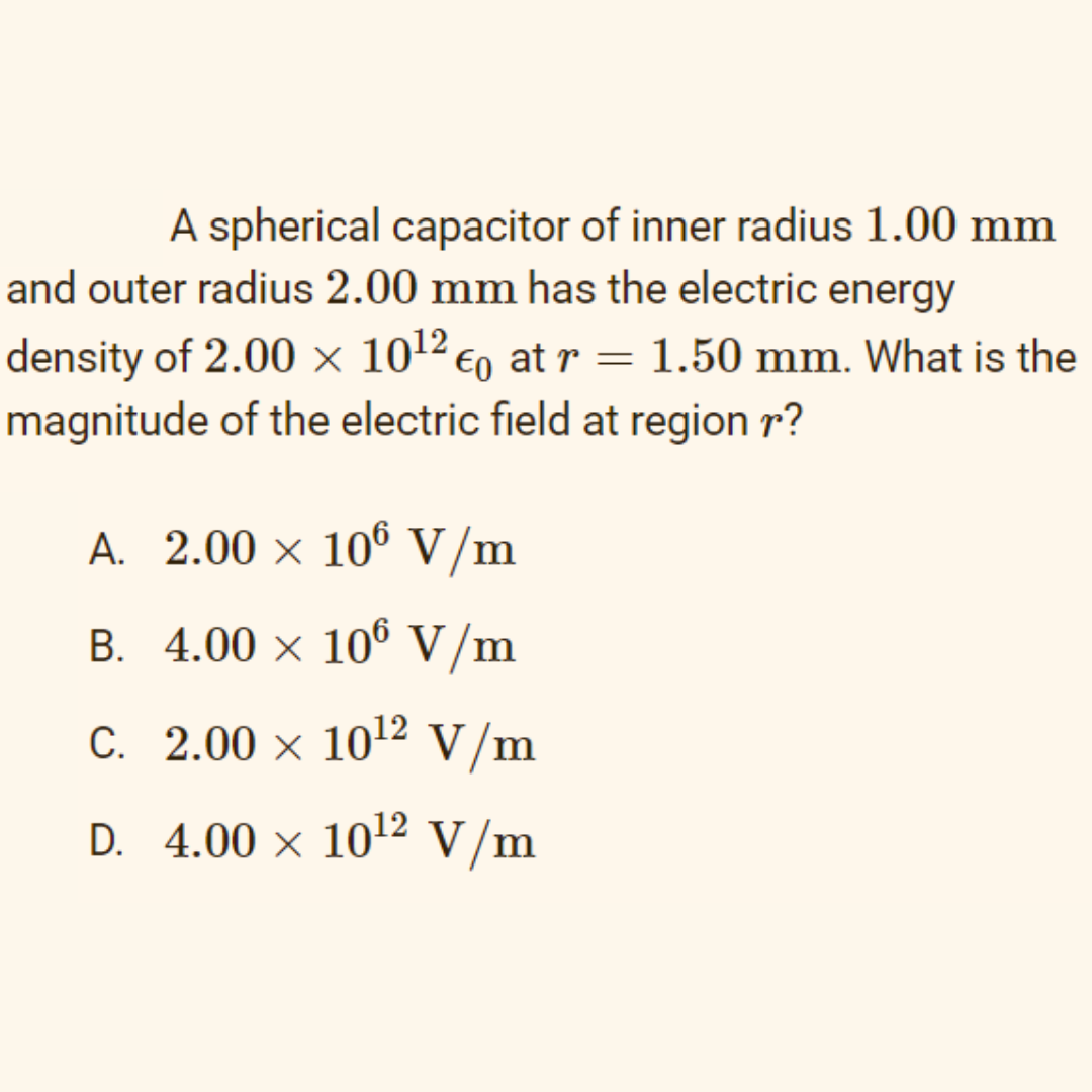 A spherical capacitor of inner radius 1.00 mm
and outer radius 2.00 mm has the electric energy
density of 2.00 x 1012 €o at r = 1.50 mm. What is the
magnitude of the electric field at region r?
A. 2.00 × 10° V /m
B. 4.00 × 10° V/m
C. 2.00 × 1012 V/m
D. 4.00 × 1012 V/m
