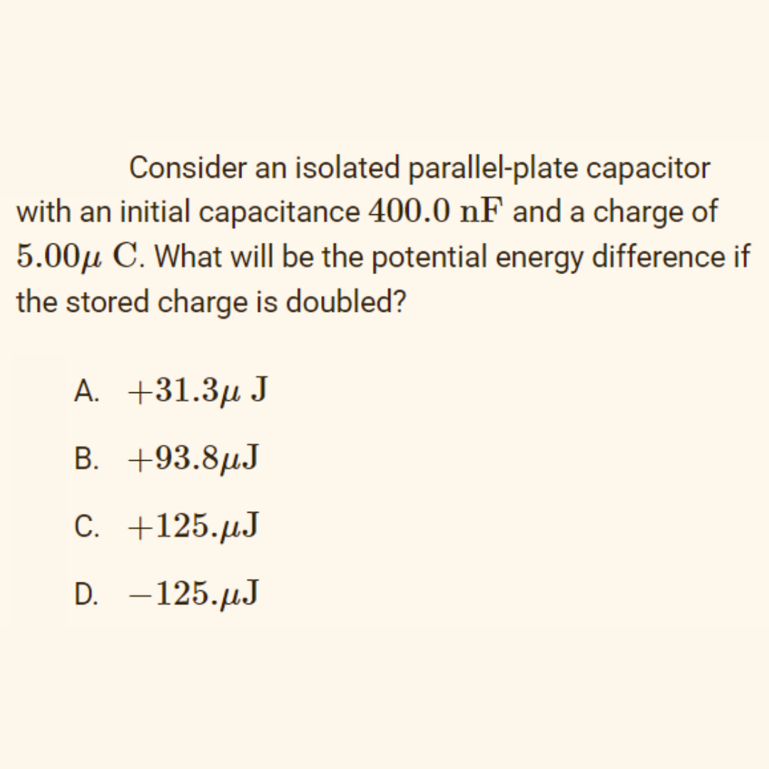 Consider an isolated parallel-plate capacitor
with an initial capacitance 400.0 nF and a charge of
5.00µ C. What will be the potential energy difference if
the stored charge is doubled?
A. +31.3µ J
В.
+93.8µJ
С. +125.pрJ
D.
–125.µJ
