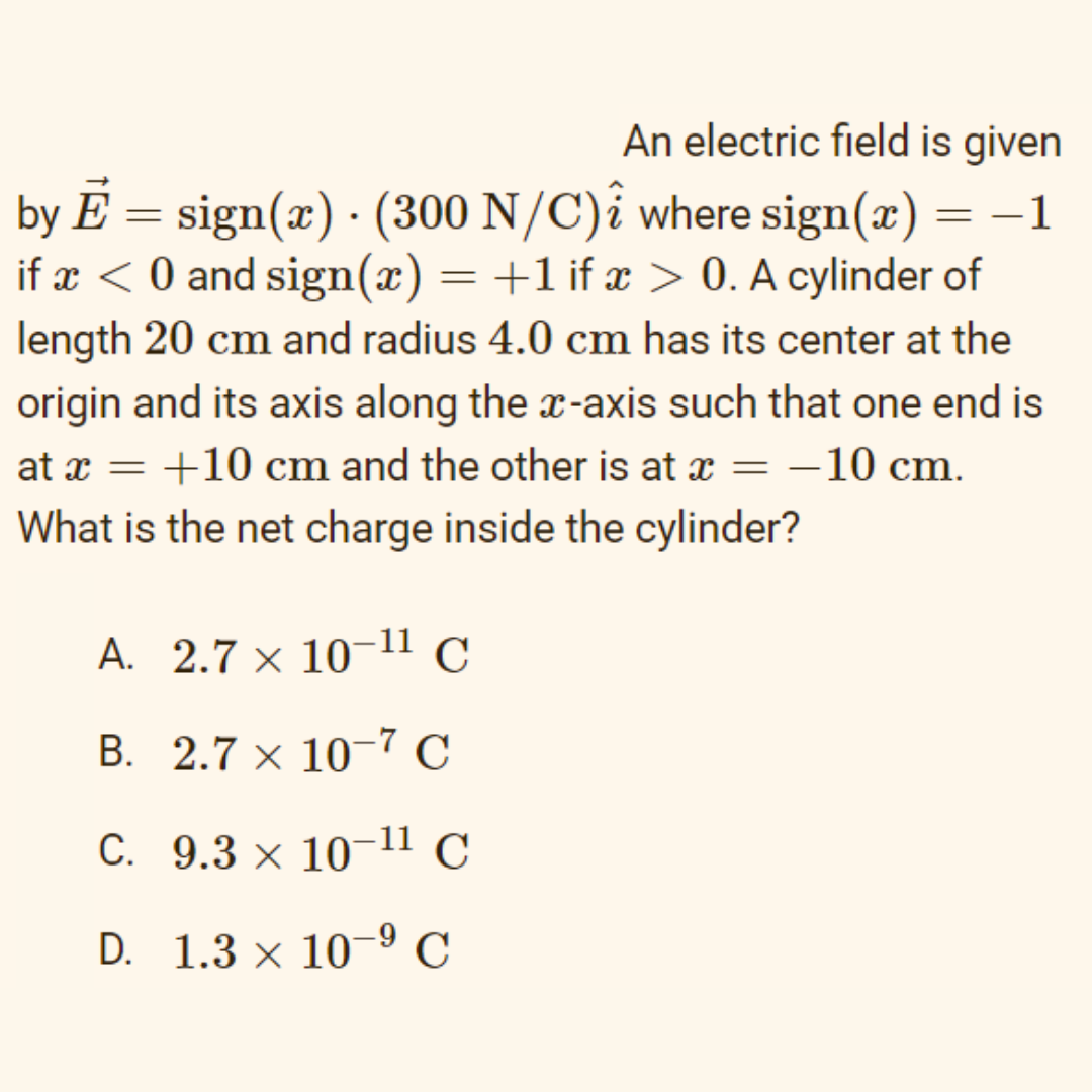 An electric field is given
by E = sign(x) · (300 N/C)î where sign(x) = –1
if x < 0 and sign(x) = +1 if x > 0. A cylinder of
length 20 cm and radius 4.0 cm has its center at the
origin and its axis along the x-axis such that one end is
at x = +10 cm and the other is at x = –10 cm.
|
What is the net charge inside the cylinder?
A. 2.7 × 10¬11 C
B. 2.7 × 10¬7 C
C. 9.3 × 10¬11 C
D. 1.3 × 10º C
