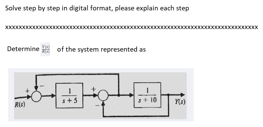Solve step by step in digital format, please explain each step
XXXXXXXXXXXXXXXXXXXXXXXXXXXXXXXXXXXX
Determine (s)
R(s)
R(s)
XXXXXXXXXXXXXXXXXXXXXXXXXXXXXXXXXXXXX
Y(s)
of the system represented as
1
1
s+5
s + 10