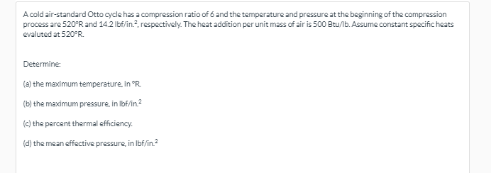 A cold air-standard Otto cycle has a compression ratio of 6 and the temperature and pressure at the beginning of the compression
process are 520°R and 14.2 lbf/in.?, respectively. The heat addition per unit mass of air is 500 Btu/lb. Assume constant specific heats
evaluted at 520°R.
Determine:
(a) the maximum temperature, in °R.
(b) the maximum pressure, in Ibf/in.?
(C) the percent thermal efficiency.
(d) the mean effective pressure, in Ibf/in.2
