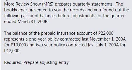 More Review Show (MRS) prepares quarterly statements. The
bookkeeper presented to you the records and you found out the
following account balances before adjustments for the quarter
ended March 31, 200B:
The balance of the prepaid insurance account of P22,000
represents a one-year policy contracted last November 1, 200A
for P10,000 and two year policy contracted last July 1, 200A for
P12,000
Required: Prepare adjusting entry
