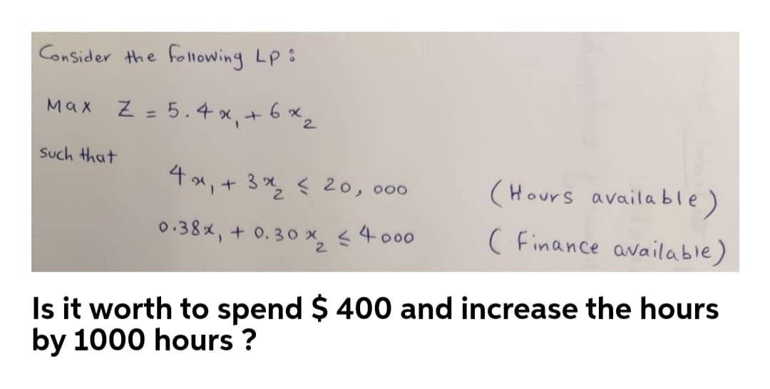 Consider the following Lp3
Max Z = 5.4 x, +6 x,
2.
Such that
4x, + 3 , < 20,000
(Hours available)
0.38x, + 0. 30 x, < 4 000
( Finance available)
2.
Is it worth to spend $ 400 and increase the hours
by 1000 hours ?
