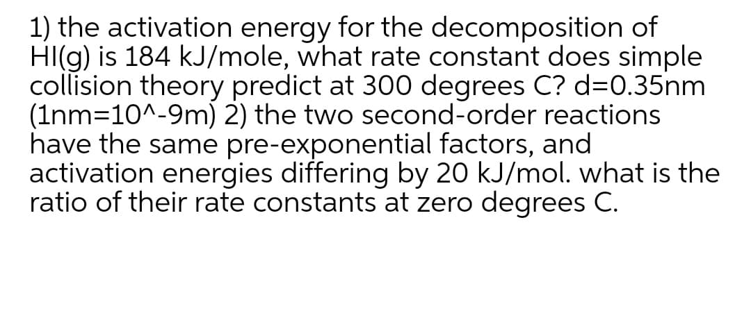 1) the activation energy for the decomposition of
HI(g) is 184 kJ/mole, what rate constant does simple
collision theory predict at 300 degrees C? d=D.35nm
(Inm=10^-9m) 2) the two second-order reactions
have the same pre-exponential factors, and
activation energies differing by 20 kJ/mol. what is the
ratio of their rate constants at zero degrees C.
