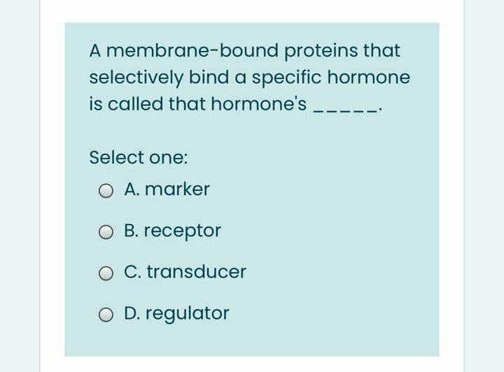 A membrane-bound proteins that
selectively bind a specific hormone
is called that hormone's
Select one:
O A. marker
O B. receptor
O C. transducer
O D. regulator
