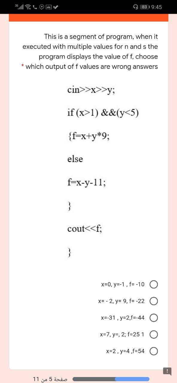 361 し@回
O 83 19:45
This is a segment of program, when it
executed with multiple values for n and s the
program displays the value of f, choose
* which output of f values are wrong answers
cin>>x>>y;
if (x>1) &&(y<5)
{f-x+y*9;
else
f-x-y-11;
}
cout<<f;
}
x=0, y=-1, f= -10 O
X= - 2, y= 9, f= -22
x=-31 , y=2,f=-44
x=7, y=, 2; f=251
x=2, y=4 ,f=54
11 a 5 ärio
