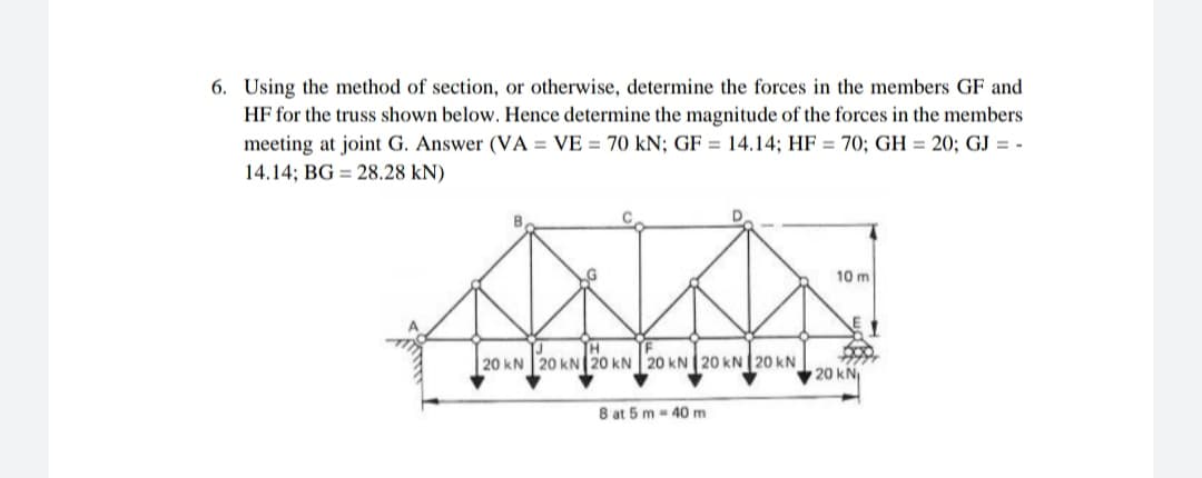 6. Using the method of section, or otherwise, determine the forces in the members GF and
HF for the truss shown below. Hence determine the magnitude of the forces in the members
meeting at joint G. Answer (VA = VE = 70 kN; GF = 14.14; HF = 70; GH = 20; GJ = -
14.14; BG = 28.28 kN)
10 m
20 kN 20 kN 20 kN 20 kN20 kN 20 kN
20 kN
8 at 5 m- 40 m
