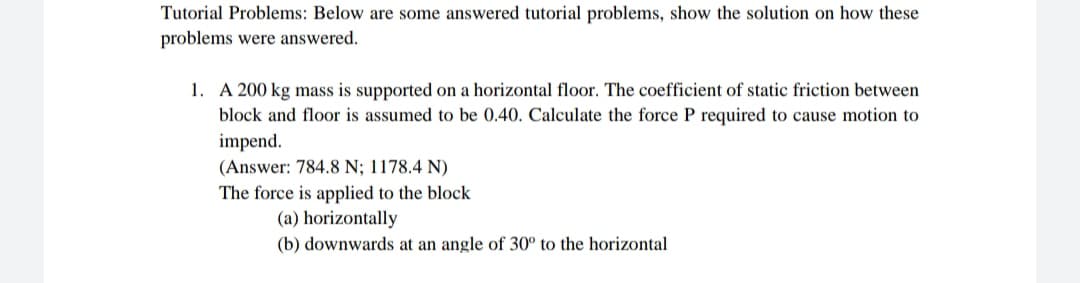 Tutorial Problems: Below are some answered tutorial problems, show the solution on how these
problems were answered.
1. A 200 kg mass is supported on a horizontal floor. The coefficient of static friction between
block and floor is assumed to be 0.40. Calculate the force P required to cause motion to
impend.
(Answer: 784.8 N; 1178.4 N)
The force is applied to the block
(a) horizontally
(b) downwards at an angle of 30° to the horizontal
