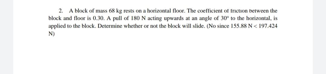2. A block of mass 68 kg rests on a horizontal floor. The coefficient of friction between the
block and floor is 0.30. A pull of 180 N acting upwards at an angle of 30° to the horizontal, is
applied to the block. Determine whether or not the block will slide. (No since 155.88 N < 197.424
N)
