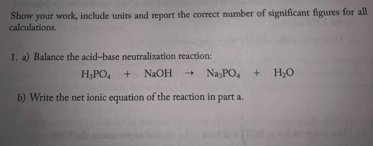 Show your work, include units and report the correct number of significant figures for al
calculations.
1. a) Balance the acid-base neutralization reaction:
H;PO4
NaOH
NazPO4
H2O
b) Write the net ionic equation of the reaction in part a.
