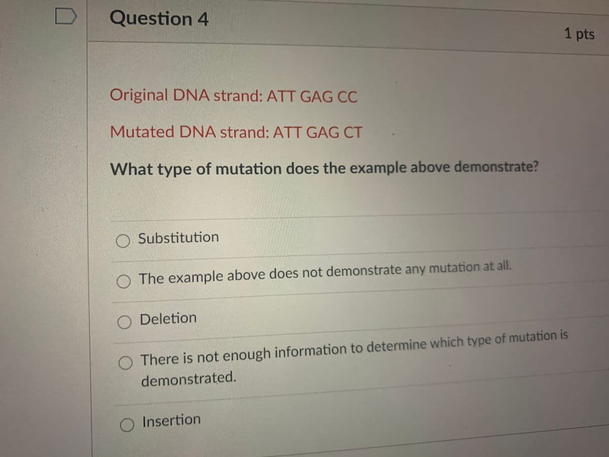 Question 4
1 pts
Original DNA strand: ATT GAG CC
Mutated DNA strand: ATT GAG CT
What type of mutation does the example above demonstrate?
O Substitution
O The example above does not demonstrate any mutation at all.
Deletion
O There is not enough information to determine which type of mutation is
demonstrated.
O Insertion

