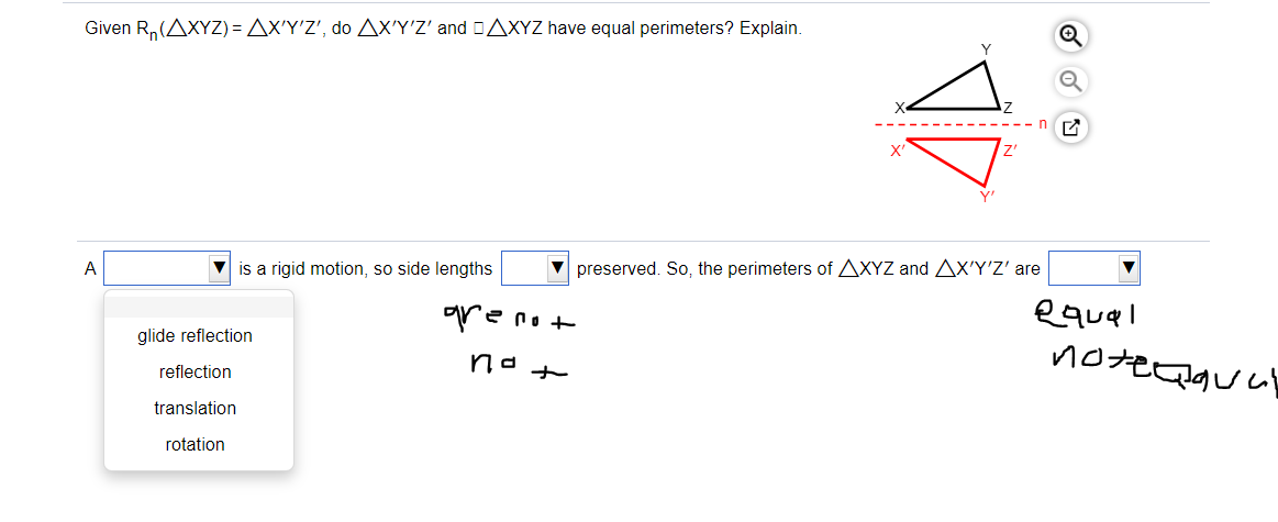 Given R,(AXYZ) = Ax'Y', do AX'Y'Z' and DAXYZ have equal perimeters? Explain.
X'
А
V is a rigid motion, so side lengths
preserved. So, the perimeters of AXYZ and AX'Y'Z' are
equel
glide reflection
notecauay
reflection
translation
rotation
