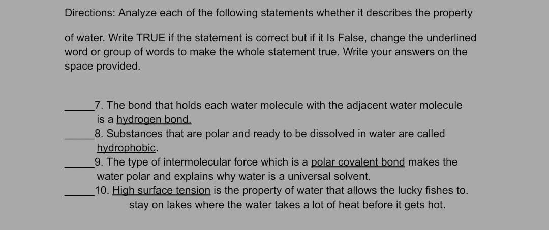 Directions: Analyze each of the following statements whether it describes the property
of water. Write TRUE if the statement is correct but if it Is False, change the underlined
word or group of words to make the whole statement true. Write your answers on the
space provided.
7. The bond that holds each water molecule with the adjacent water molecule
is a hydrogen bond.
8. Substances that are polar and ready to be dissolved in water are called
hydrophobic.
9. The type of intermolecular force which is a polar covalent bond makes the
water polar and explains why water is a universal solvent.
10. High surface tension is the property of water that allows the lucky fishes to.
stay on lakes where the water takes a lot of heat before it gets hot.
