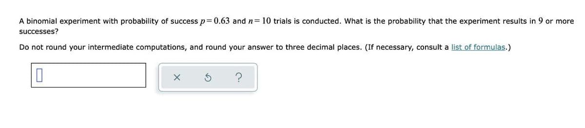 A binomial experiment with probability of success p=0.63 and n= 10 trials is conducted. What is the probability that the experiment results in 9 or more
successes?
Do not round your intermediate computations, and round your answer to three decimal places. (If necessary, consult a list of formulas.)
