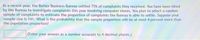 In a recent year, the Better Business Bureau settled 75% of complaints they received. You have been hired
by the Bureau to investigate complaints this year involving computer stores. You plan to select a random
sample of complaints to estimate the proportion of complaints the Bureau is able to settle. Suppose your
sample size is 141. What is the probability that the sample proportion will be at most 4 percent more than
the population proportion?
(Enter your answer as a number accurate to 4 decimal places.)

