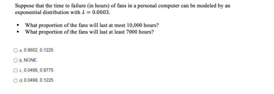 Suppose that the time to failure (in hours) of fans in a personal computer can be modeled by an
exponential distribution with A = 0.0003.
What proportion of the fans will last at most 10,000 hours?
• What proportion of the fans will last at least 7000 hours?
O a. 0.9502, 0.1225
O b. NONE
c. 0.0498, 0.8775
O d. 0.0498, 0.1225
