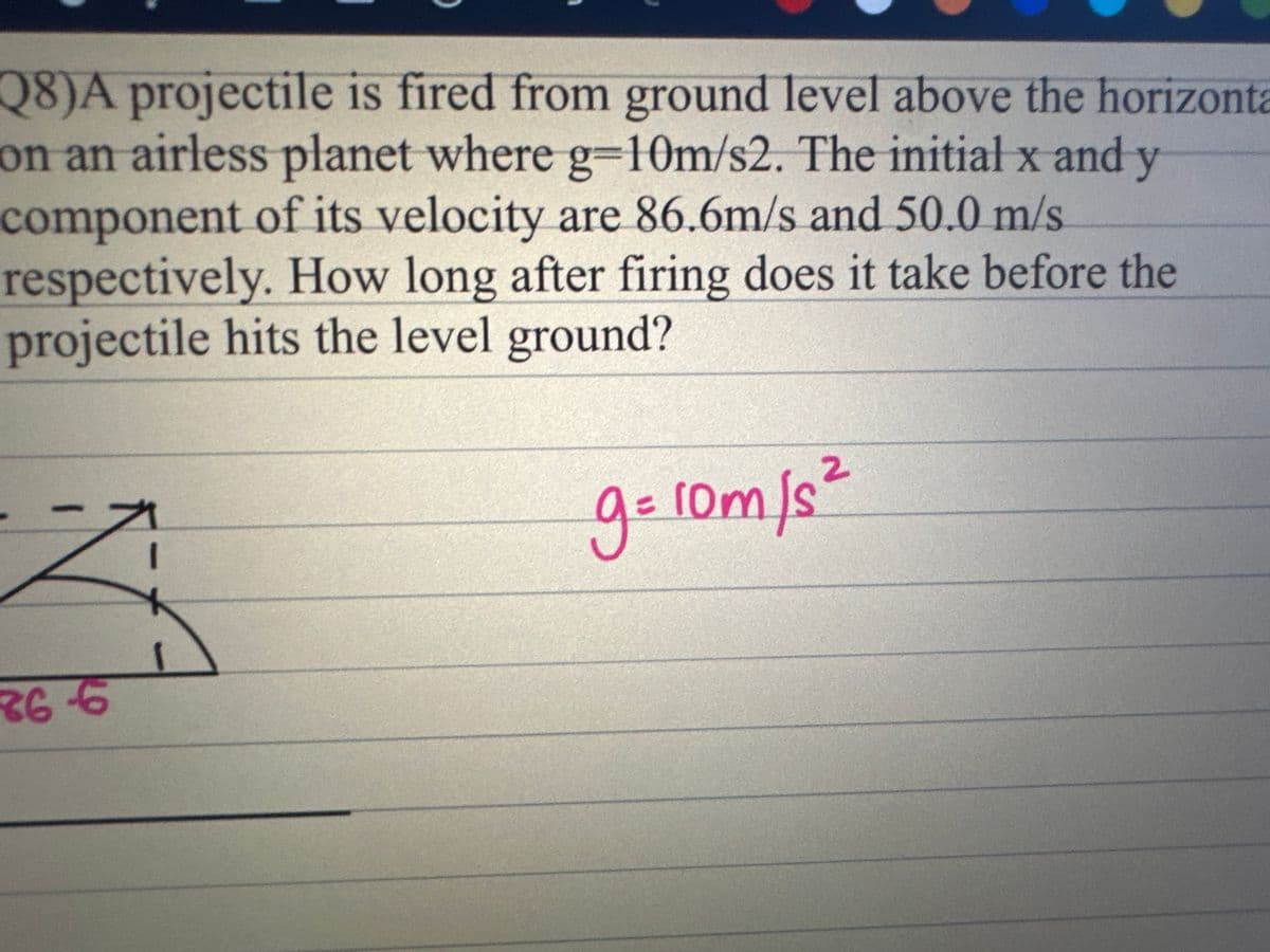 Q8)A projectile is fired from ground level above the horizonta
on an airless planet where g=10m/s2. The initial x and y
component of its velocity are 86.6m/s and 50.0 m/s.
respectively. How long after firing does it take before the
projectile hits the level ground?
Z
R66
1
g=10m/s²