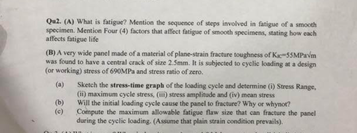 Qu2. (A) What is fatigue? Mention the sequence of steps involved in fatigue of a smooth
specimen. Mention Four (4) factors that affect fatigue of smooth specimens, stating how each
affects fatigue life
(B) A very wide panel made of a material of plane-strain fracture toughness of Kic=55MPaVm
was found to have a central crack of size 2.5mm. It is subjected to cyclic loading at a design
(or working) stress of 690MPA and stress ratio of zero.
(a)
Sketch the stress-time graph of the loading cycle and determine (i) Stress Range,
(ii) maximum cycle stress, (iii) stress amplitude and (iv) mean stress
(b)
Will the initial loading cycle cause the panel to fracture? Why or whynot?
Compute the maximum allowable fatigue flaw size that can fracture the panel
during the cyclic loading. (Assume that plain strain condition prevails).
(c)
