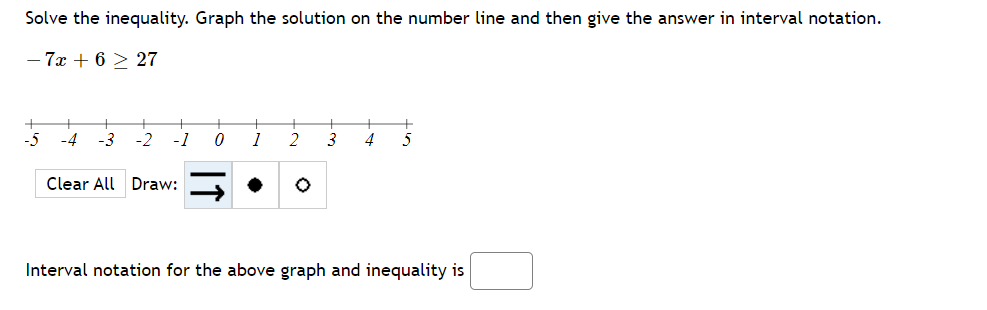 Solve the inequality. Graph the solution on the number line and then give the answer in interval notation.
- 7x + 6 > 27
-5
-4
-3
-2
-1
1
2
3
Clear All Draw:
Interval notation for the above graph and inequality is
