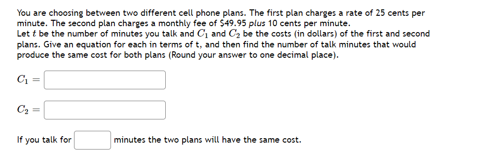 You are choosing between two different cell phone plans. The first plan charges a rate of 25 cents per
minute. The second plan charges a monthly fee of $49.95 plus 10 cents per minute.
Let t be the number of minutes you talk and C, and C, be the costs (in dollars) of the first and second
plans. Give an equation for each in terms of t, and then find the number of talk minutes that would
produce the same cost for both plans (Round your answer to one decimal place).
C1 =
C2 =
If you talk for
minutes the two plans will have the same cost.
