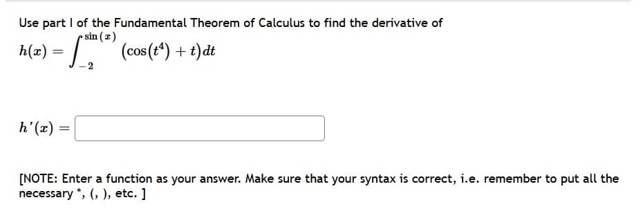 Use part I of the Fundamental Theorem of Calculus to find the derivative of
sin (2)
h(æ) = .
(cos (t*) + t)dt
(x),4
[NOTE: Enter a function as your answer. Make sure that your syntax is correct, i.e. remember to put all the
necessary *, (, ), etc. ]
