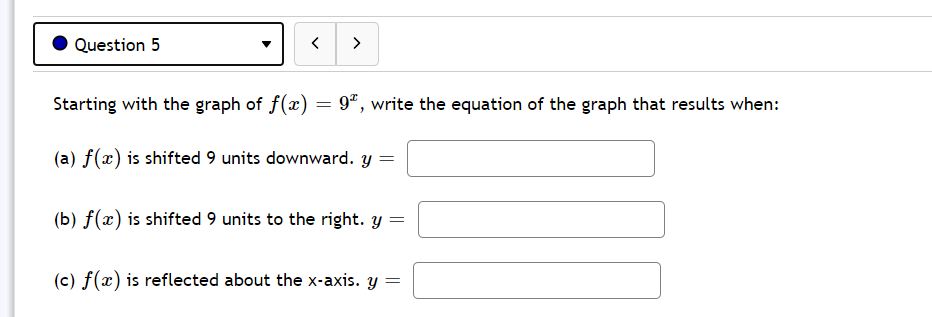 Question 5
>
Starting with the graph of f(x) = 9ª, write the equation of the graph that results when:
(a) f(x) is shifted 9 units downward. y
(b) f(x) is shifted 9 units to the right. y =
(c) f(x) is reflected about the x-axis. y =
