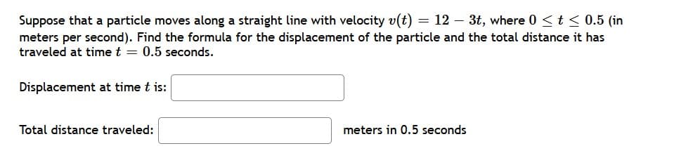 Suppose that a particle moves along a straight line with velocity v(t)
meters per second). Find the formula for the displacement of the particle and the total distance it has
traveled at time t = 0.5 seconds.
= 12 – 3t, where 0 <t < 0.5 (in
Displacement at time t is:
Total distance traveled:
meters in 0.5 seconds

