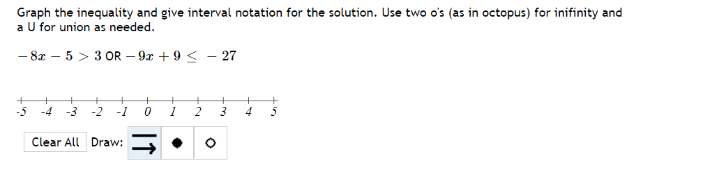 Graph the inequality and give interval notation for the solution. Use two o's (as in octopus) for inifinity and
a U for union as needed.
- 8x – 5 > 3 OR – 9x + 9 < - 27
-4
-3
-2
-1
2
3
4
Clear All Draw:
