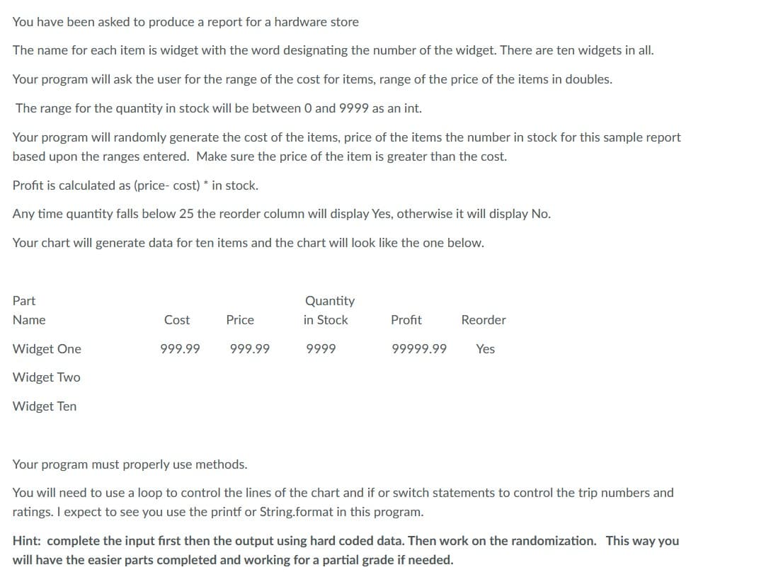 You have been asked to produce a report for a hardware store
The name for each item is widget with the word designating the number of the widget. There are ten widgets in all.
Your program will ask the user for the range of the cost for items, range of the price of the items in doubles.
The range for the quantity in stock will be between 0 and 9999 as an int.
Your program will randomly generate the cost of the items, price of the items the number in stock for this sample report
based upon the ranges entered. Make sure the price of the item is greater than the cost.
Profit is calculated as (price- cost) * in stock.
Any time quantity falls below 25 the reorder column will display Yes, otherwise it will display No.
Your chart will generate data for ten items and the chart will look like the one below.
Part
Name
Widget One
Widget Two
Widget Ten
Cost
999.99
Price
999.99
Quantity
in Stock
9999
Profit
99999.99 Yes
Reorder
Your program must properly use methods.
You will need to use a loop to control the lines of the chart and if or switch statements to control the trip numbers and
ratings. I expect to see you use the printf or String.format in this program.
Hint: complete the input first then the output using hard coded data. Then work on the randomization. This way you
will have the easier parts completed and working for a partial grade if needed.