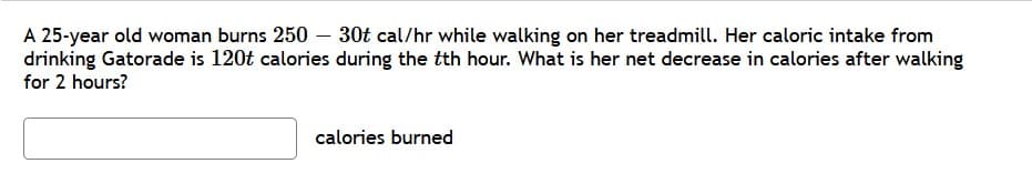 A 25-year old woman burns 250 – 30t cal/hr while walking on her treadmill. Her caloric intake from
drinking Gatorade is 120t calories during the tth hour. What is her net decrease in calories after walking
for 2 hours?
calories burned
