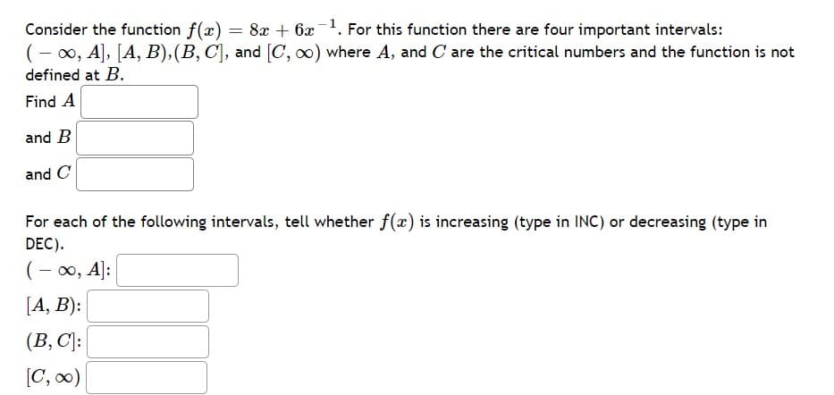 Consider the function f(x) = 8x + 6x1. For this function there are four important intervals:
(- 0, A], [A, B),(B, C], and [C, o) where A, and C are the critical numbers and the function is not
defined at B.
Find A
and B
and C
For each of the following intervals, tell whether f(x) is increasing (type in INC) or decreasing (type in
DEC).
(- 00, A|:
[A, B):
(B, C]:
[C, 0)
