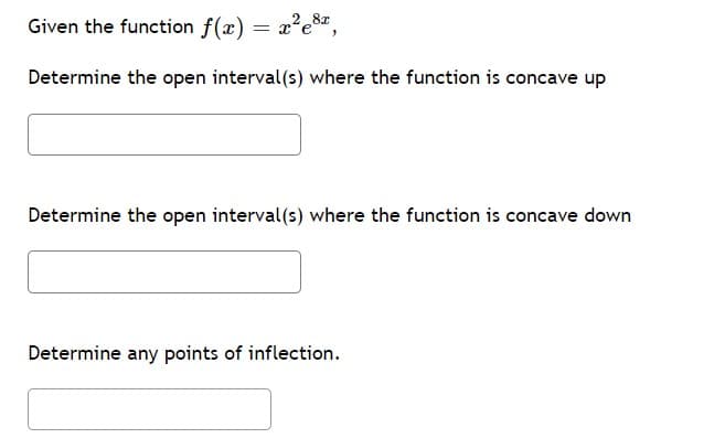 Given the function f(x) = x?e%z,
Determine the open interval(s) where the function is concave up
Determine the open interval (s) where the function is concave down
Determine any points of inflection.
