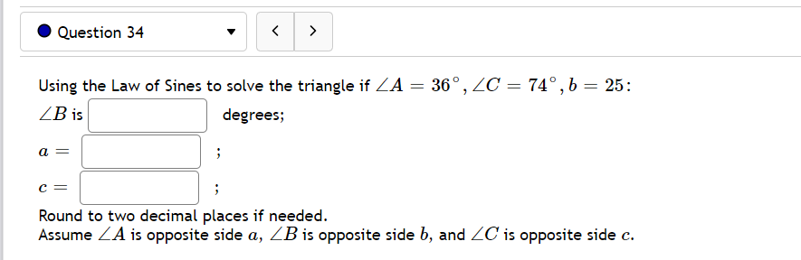 Question 34
>
Using the Law of Sines to solve the triangle if ZA = 36°, ZC = 74°, b = 25:
ZB is
degrees;
a
c =
Round to two decimal places if needed.
Assume ZA is opposite side a, ZB is opposite side b, and ZC is opposite side c.
